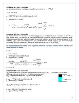 Problema 14.7 Sears Zemansky
¿A que profundidad del mar hay una presión manométrica de 1 * 105
Pa?
h*g*0pp ρ=−
ρ = 1,03 * 103
kg/m3
(densidad del agua de mar)
g = gravedad = 9,8 m/seg2
m906,9
3m
Newton
10,094
2m
Newton
100000
)2sm80,9(*)3mkg310*03,1(
Pa510*1
g*
0pp
h ===
−
=
ρ
Problema 14.8 Sears Zemansky
En la alimentación intravenosa, se inserta una aguja en una vena del brazo del paciente y se conecta un
tubo entre la aguja y un depósito de fluido (densidad 1050 kg/m3
) que esta a una altura h sobre el brazo.
El deposito esta abierto a la atmosfera por arriba. Si la presión manométrica dentro de la vena es de
5980 Pa, ¿Qué valor minino de h permite que entre fluido en la vena?. Suponga que el diámetro de la
aguja es lo bastante grande para despreciar la viscosidad (sección 14.6) del fluido.
La diferencia de presión entre la parte superior e inferior del tubo debe ser de al menos 5980 Pa para
forzar el líquido en la vena
p – p0 =
Pa5980h*g* =ρ
ρ = 1050 kg/m3
(densidad del fluido)
g = gravedad = 9,8 m/seg2
m581,0
3m
Newton
10290
2m
Newton
5980
)2sm80,9()3mkg1050(
2mN5980
g*
Pa5980
h ====
ρ
h = 58,1 cm
Problema 14.9 Sears Zemansky
Un barril contiene una capa de aceite (densidad de 600 kg/m3
) de 0,12 m sobre 0,25 m de agua.
a) Que presión manométrica hay en la interfaz aceite-agua?
b) ¿Qué presión manométrica hay en el fondo del barril?
ρ aceite = 600 kg/m3
(densidad del aceite)
g = gravedad = 9,8 m/seg2
a) ( ) Pa.706m12,02sm80,93mkg600h*g* =⎟
⎠
⎞⎜
⎝
⎛⎟
⎠
⎞⎜
⎝
⎛=ρ
ρ agua = 1000 kg/m3
(densidad del agua)
g = gravedad = 9,8 m/seg2
6
h aceite = 0,12 m
h agua = 0,25 m
 