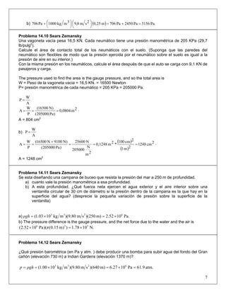 b) ( ) Pa.3156Pa2450Pa706m25,02sm8,93mkg1000Pa706 =+=⎟
⎠
⎞⎜
⎝
⎛⎟
⎠
⎞⎜
⎝
⎛+
Problema 14.10 Sears Zemansky
Una vagoneta vacía pesa 16,5 KN. Cada neumático tiene una presión manométrica de 205 KPa (29,7
lb/pulg2
).
Calcule el área de contacto total de los neumáticos con el suelo. (Suponga que las paredes del
neumático son flexibles de modo que la presión ejercida por el neumático sobre el suelo es igual a la
presión de aire en su interior.)
Con la misma presión en los neumáticos, calcule el área después de que el auto se carga con 9,1 KN de
pasajeros y carga.
The pressure used to find the area is the gauge pressure, and so the total area is
W = Peso de la vagoneta vacia = 16,5 KN. = 16500 Newton
P= presión manométrica de cada neumático = 205 KPa = 205000 Pa.
A
W
P =
⋅=== 2m8040,0
)Pa205000(
)N16500(
P
W
A
A = 804 cm2
b)
A
W
P =
( )
( )
⋅===
+
== 2cm1248
2m1
2cm100
*2m0,1248
2m
N
205000
N25600
)Pa205000(
)N9100N16500(
P
W
A
A = 1248 cm2
Problema 14.11 Sears Zemansky
Se esta diseñando una campana de buceo que resista la presión del mar a 250 m de profundidad.
a) cuanto vale la presión manométrica a esa profundidad.
b) A esta profundidad, ¿Qué fuerza neta ejercen el agua exterior y el aire interior sobre una
ventanilla circular de 30 cm de diámetro si la presión dentro de la campana es la que hay en la
superficie del agua? (desprecie la pequeña variación de presión sobre la superficie de la
ventanilla)
a) Pa.1052.2)m250)(sm80.9)(mkg1003.1( 6233
×=×=ρgh
b) The pressure difference is the gauge pressure, and the net force due to the water and the air is
N.1078.1))m15.0()(Pa1052.2( 526
×=× π
Problema 14.12 Sears Zemansky
¿Qué presión barométrica (en Pa y atm. ) debe producir una bomba para subir agua del fondo del Gran
cañón (elevación 730 m) a Indian Gardens (elevación 1370 m)?
atm.61.9Pa1027.6)m640)(sm80.9)(mkg1000.1( 6233
=×=×== ρghp
7
 