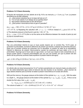 Problema 14.13 Sears Zemansky
El liquido del manómetro de tubo abierto de la fig 14.8 a es mercurio, y1 = 3 cm y y2 7 cm. La presion
atmosferica es de 980 milibares.
a) ¿Qué presion absoluta hay en la base del tubo en U?
b) Y en el tubo abierto 4 cm debajo de la superficie libre?
c) Que presion absoluta tiene el aire del tanque?
d) ¿Qué presion manométrica tiene el gas en pascales?
a) =××+×=+ −
)m1000.7)(sm80.9)(mkg106.13(Pa10980 22332
2a ρgyp
Pa.1007.1 5
× b) Repeating the calcultion with 00.412 =−= yyy cm instead of
c) The absolute pressure is that found in part (b), 1.03
Pa.101.03gives 5
2 ×y
Pa.10 5
×
d) (this is not the same as the difference between the results of parts (a) and
(b) due to roundoff error).
Pa1033.5)( 3
12 ×=− ρgyy
Problema 14.14 Sears Zemansky
Hay una profundidad máxima la que un buzo puede respirar por un snorkel (Fig. 14.31) pues, al
aumentar la profundidad, aumenta la diferencia de presión que tiende a colapsar los pulmones del buzo.
Dado que el snorkel conecta los pulmones con la atmosfera, la presión en ellos es la atmosférica.
Calcule la diferencia de presión interna-externa cuando los pulmones del buzo están a 6,1 m de
profundidad. Suponga que el buzo esta en agua dulce. (un buzo que respira el aire comprimido de un
tanque puede operar a mayores profundidades que uno que usa snorkel, por que la presión del aire
dentro de los pulmones aumenta hasta equilibrar la presión externa del agua)
Pa.100.6)m1.6)(sm80.9)(mkg1000.1( 4233
×=×=ρgh
Problema 14.15 Sears Zemansky
Un cilindro alto con área transversal de 12 cm2
se lleno parcialmente con mercurio hasta una altura de 5
cm. Se vierte lentamente agua sobre el mercurio (los dos líquidos no se mezclan). ¿Qué volumen de
agua deberá añadirse para aumentar al doble la presión manométrica en la base del cilindro.
With just the mercury, the gauge pressure at the bottom of the cylinder is ⋅+= mm0 ghppp With the water
to a depth , the gauge pressure at the bottom of the cylinder iswh .wwmm0 ghpghρpp ++= If this is to be
double the first value, then m.mww ghρghρ =
m680.0)1000.1106.13)(m0500.0()( 33
wmmw =××== ρρhh
The volume of water is 33424
cm816m108.16)m10m)(12.0(0.680A =×=×== −−
hV
Problema 14.16 Sears Zemansky
8
 