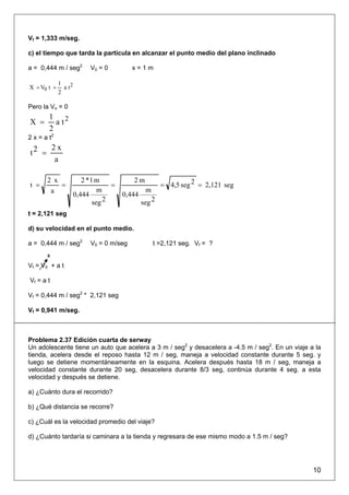 Vf = 1,333 m/seg.

c) el tiempo que tarda la partícula en alcanzar el punto medio del plano inclinado

a = 0,444 m / seg2         V0 = 0         x=1m

             1
X = V0 t +     a t2
             2

Pero la Vo = 0
        1 2
X =       at
        2
2 x = a t2
           2x
t2 =
            a

       2 x               2 *1 m           2m
t =        =                       =                   = 4,5 seg 2 = 2,121 seg
        a                      m                m
                      0,444            0,444
                             seg 2             seg 2
t = 2,121 seg

d) su velocidad en el punto medio.

a = 0,444 m / seg2         V0 = 0 m/seg             t =2,121 seg. Vf = ?
       0

Vf = V0 + a t

Vf = a t

Vf = 0,444 m / seg2 * 2,121 seg

Vf = 0,941 m/seg.



Problema 2.37 Edición cuarta de serway
Un adolescente tiene un auto que acelera a 3 m / seg2 y desacelera a -4.5 m / seg2. En un viaje a la
tienda, acelera desde el reposo hasta 12 m / seg, maneja a velocidad constante durante 5 seg. y
luego se detiene momentáneamente en la esquina. Acelera después hasta 18 m / seg, maneja a
velocidad constante durante 20 seg, desacelera durante 8/3 seg, continúa durante 4 seg. a esta
velocidad y después se detiene.

a) ¿Cuánto dura el recorrido?

b) ¿Qué distancia se recorre?

c) ¿Cuál es la velocidad promedio del viaje?

d) ¿Cuánto tardaría si caminara a la tienda y regresara de ese mismo modo a 1.5 m / seg?




                                                                                                 10
 