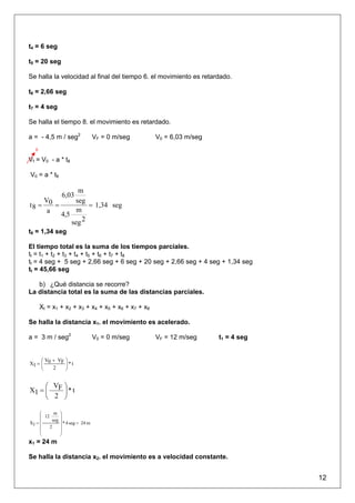 t4 = 6 seg

t5 = 20 seg

Se halla la velocidad al final del tiempo 6. el movimiento es retardado.

t6 = 2,66 seg

t7 = 4 seg

Se halla el tiempo 8. el movimiento es retardado.

a = - 4,5 m / seg2                VF = 0 m/seg      V0 = 6,03 m/seg
   0

Vf = V0 - a * t8

V0 = a * t8

               m
                6,03
    V         seg
t8 = 0 =           = 1,34 seg
     a         m
         4,5
             seg 2
t8 = 1,34 seg

El tiempo total es la suma de los tiempos parciales.
tt = t1 + t2 + t3 + t4 + t5 + t6 + t7 + t8
tt = 4 seg + 5 seg + 2,66 seg + 6 seg + 20 seg + 2,66 seg + 4 seg + 1,34 seg
tt = 45,66 seg

   b) ¿Qué distancia se recorre?
La distancia total es la suma de las distancias parciales.

       Xt = x1 + x2 + x3 + x4 + x5 + x6 + x7 + x8

Se halla la distancia x1. el movimiento es acelerado.

a = 3 m / seg2                    V0 = 0 m/seg      VF = 12 m/seg     t1 = 4 seg


     ⎛ V + VF ⎞
X1 = ⎜ 0      ⎟*t
     ⎝   2    ⎠


     ⎛ V ⎞
X1 = ⎜ F ⎟ * t
     ⎝ 2 ⎠

     ⎛      m ⎞
     ⎜ 12      ⎟
     ⎜     seg ⎟
X1 =             * 4 seg = 24 m
     ⎜    2    ⎟
     ⎜         ⎟
     ⎝         ⎠
x1 = 24 m

Se halla la distancia x2. el movimiento es a velocidad constante.


                                                                                   12
 