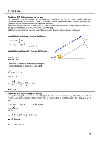 t = 765,42 seg.


Problema 2.39 Edición cuarta de serway
Un automóvil que se mueve a una velocidad constante de 30 m / seg pierde velocidad
repentinamente en el pie de una colina. El auto experimenta una aceleración constante de -2 m / seg2
(opuesta a su movimiento) mientras efectúa el ascenso.
a) Escriba ecuaciones para la posición y la velocidad como funciones del tiempo, considerando x = 0
en la parte inferior de la colina, donde Vo = 30.0 m / seg.
b) Determine la distancia máxima recorrida por el auto después de que pierde velocidad.


ecuación de posición en funcion del tiempo
             1                                                                                  VF = 0
  X = V0 t -   a t2
             2                                                                x
            1
  X = 30 t - * 2 * t 2
            2               X = 30 t - t 2

ecuación de velocidad en funcion del tiempo


Vf = V0 - a * t                                        V0 = 30
                                                       m/seg
Vf = 30 - 2 t

Determine la distancia máxima recorrida por
 el auto después de que pierde velocidad.
   0

vf ² = v0 ² - 2 * a * x

v0 ² = 2 * a * x

   V2   (30)2 = 900 = 225 m
x = 0 =
   2*a   2*2     4

X = 225 m

Problema 2.40 Edición sexta de serway
Una pelota de golf se suelta desde el reposo del techo de un edificio muy alto. Despreciando la
resistencia del aire, calcule (a) la posición y (b) la velocidad de la pelota después de 1 seg, 2 seg. y 3
seg.

t1 = 1 seg         V0 = 0      a = 9,8 m/seg2
        0
Vf = V0 + a t
Vf = a t

Vf = 9,8 m/seg2 * 1 seg = 9,8 m/seg

Vf = 9,8 m/seg


Y1 =
       1
         (V0 + Vf ) t 1
       2


                                                                                                         15
 