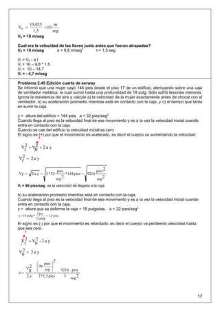 15,025       m
V0 =            = 10
          1,5        seg
V0 = 10 m/seg

Cual era la velocidad de las llaves justo antes que fueran atrapadas?
V0 = 10 m/seg        a = 9,8 m/seg2       t = 1,5 seg

Vf = V0 - a t
Vf = 10 – 9,8 * 1,5
Vf = 10 – 14,7
Vf = - 4,7 m/seg

Problema 2.45 Edición cuarta de serway
Se informó que una mujer cayó 144 pies desde el piso 17 de un edificio, aterrizando sobre una caja
de ventilador metálica, la cual sumió hasta una profundidad de 18 pulg. Sólo sufrió lesiones menores.
Ignore la resistencia del aire y calcule a) la velocidad de la mujer exactamente antes de chocar con el
ventilador, b) su aceleración promedio mientras está en contacto con la caja, y c) el tiempo que tarda
en sumir la caja.

y = altura del edificio = 144 pies a = 32 pies/seg2
Cuando llega al piso es la velocidad final de ese movimiento y es a la vez la velocidad inicial cuando
entra en contacto con la caja.
Cuando se cae del edificio la velocidad inicial es cero
El signo es (+) por que el movimiento es acelerado, es decir el cuerpo va aumentando la velocidad
                  0


 V 2 = V0 + 2 a y
        2
   f
V2 = 2 a y
 f

                                pies                      pies 2
Vf =      2 a y = 2 * 32               *144 pies = 9216
                               seg 2                      seg 2
Vf = 96 pies/seg es la velocidad de llegada a la caja

b) su aceleración promedio mientras está en contacto con la caja,
Cuando llega al piso es la velocidad final de ese movimiento y es a la vez la velocidad inicial cuando
entra en contacto con la caja.
y = altura que se deforma la caja = 18 pulgadas. a = 32 pies/seg2
                 1 pie
y = 18 pulg *           = 1,5 pies
                12 pulg
El signo es (-) por que el movimiento es retardado, es decir el cuerpo va perdiendo velocidad hasta
que sea cero.
     0


 V 2 = V0 - 2 a y
        2
  f
 2
V0 = 2 a y

       ⎛ pies ⎞
                   2
    2 ⎜ 96
       ⎜
                 ⎟
  V
       ⎝    seg ⎟⎠     9216 pies
a= 0 =               =
   2y   2 *1,5 pies      3 seg 2




                                                                                                      17
 