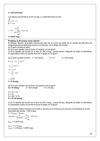 a = 3072 pies/seg2

c) el tiempo que tarda en sumir la caja. La velocidad final es cero
  0

Vf = V0 - a t
a * t = v0

         pies
            96
  v      seg
t= 0 =          = 0,031 seg
   a 3072 pies
          seg 2
t = 0,031 seg.

Problema 2.45 serway sexta edición
En Mostar, Bosnia, la prueba máxima del valor de un joven era saltar de un puente de 400 años de
antigüedad (ahora destruido) hacia el rio Neretva, 23 m abajo del puente.
(a) Cuanto duraba el salto?
(b) Con que rapidez caía el joven aI impacto con el agua?
(c) Si la rapidez del sonido en el aire es 340 m/seg., cuanto tiempo, después de saltar el clavadista,
un espectador sobre el puente escucha el golpe en el agua?

(a) Cuanto duraba el salto? h = 23 metros            V0 = 0           a = 9,8 m/seg2
                  1
h = V0 * t +        *g*t2
                  2
      1
23 =    * 9,8 * t 2
      2
23 = 4,8 * t 2
     23
t2 =     = 4,693
     4,8


t = 4,693
t = 2,16 seg.

(b) Con que rapidez caía el joven aI impacto con el agua?
V0 = 0 m/seg         a = 9,8 m/seg2        t = 2,16 seg

Vf = V0 + a t
Vf = a t
Vf = 9,8 * 2,16
Vf = 21,23 m/seg

(c) Si la rapidez del sonido en el aire es 340 m/seg., cuanto tiempo, después de saltar el clavadista,
un espectador sobre el puente escucha el golpe en el agua?

Es necesario hallar el tiempo del sonido y sumarlo con el tiempo que demora el clavadista en el aire.
Velocidad del sonido = 340 m/seg.
h = VSONIDO * tSONIDO
                      h        23 m
tSONIDO =                 =           = 0,0676 seg
               VSONIDO             m
                              340
                                  seg
sonido = 0,0676 seg

tTOTAL = t + tSONIDO
tTOTAL = 2,16 seg + 0,0676 seg


                                                                                                    18
 