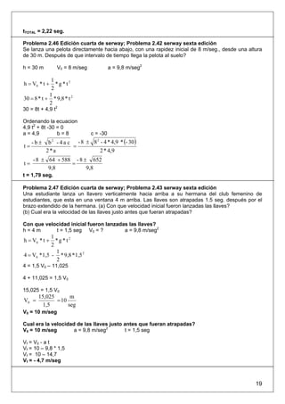 tTOTAL = 2,22 seg.

Problema 2.46 Edición cuarta de serway; Problema 2.42 serway sexta edición
Se lanza una pelota directamente hacia abajo, con una rapidez inicial de 8 m/seg., desde una altura
de 30 m. Después de que intervalo de tiempo llega la pelota aI suelo?

h = 30 m           V0 = 8 m/seg             a = 9,8 m/seg2

             1
h = V0 * t +   *g*t2
             2
            1
30 = 8 * t + * 9,8 * t 2
            2
30 = 8t + 4,9 t2

Ordenando la ecuacion
4,9 t2 + 8t -30 = 0
a = 4,9         b=8               c = -30
     -b±    b - 4 a c - 8 ± 8 - 4 * 4,9 * (- 30)
               2             2
t=                   =
           2*a                 2 * 4,9
     - 8 ± 64 + 588 - 8 ± 652
t=                 =
           9,8           9,8
t = 1,79 seg.

Problema 2.47 Edición cuarta de serway; Problema 2.43 serway sexta edición
Una estudiante lanza un llavero verticalmente hacia arriba a su hermana del club femenino de
estudiantes, que esta en una ventana 4 m arriba. Las llaves son atrapadas 1.5 seg. después por el
brazo extendido de la hermana. (a) Con que velocidad inicial fueron lanzadas las llaves?
(b) Cual era la velocidad de las llaves justo antes que fueran atrapadas?

Con que velocidad inicial fueron lanzadas las llaves?
h=4m        t = 1,5 seg V0 = ?          a = 9,8 m/seg2
             1
h = V0 * t +   *g*t2
             2
               1
4 = V0 * 1,5 - * 9,8 * 1,5 2
               2
4 = 1,5 V0 – 11,025

4 + 11,025 = 1,5 V0

15,025 = 1,5 V0
       15,025       m
V0 =          = 10
        1,5        seg
V0 = 10 m/seg

Cual era la velocidad de las llaves justo antes que fueran atrapadas?
V0 = 10 m/seg        a = 9,8 m/seg2       t = 1,5 seg

Vf = V0 - a t
Vf = 10 – 9,8 * 1,5
Vf = 10 – 14,7
Vf = - 4,7 m/seg



                                                                                                19
 