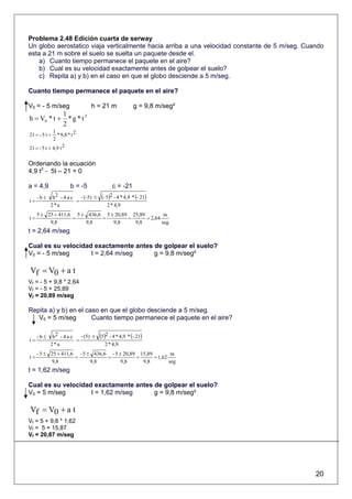 Problema 2.48 Edición cuarta de serway
Un globo aerostatico viaja verticalmente hacia arriba a una velocidad constante de 5 m/seg. Cuando
esta a 21 m sobre el suelo se suelta un paquete desde el.
    a) Cuanto tiempo permanece el paquete en el aire?
    b) Cual es su velocidad exactamente antes de golpear el suelo?
    c) Repita a) y b) en el caso en que el globo desciende a 5 m/seg.

Cuanto tiempo permanece el paquete en el aire?

V0 = - 5 m/seg                  h = 21 m             g = 9,8 m/seg²
            1
h = V0 * t + * g * t 2
            2
             1
21 = - 5 t +   * 9,8 * t 2
             2
21 = - 5 t + 4,9 t 2


Ordenando la ecuación
4,9 t2 - 5t – 21 = 0

a = 4,9                b = -5            c = -21

t=
   - b ± b2 - 4 a c
                    =
                      - (-5) ±     (- 5)2 - 4 * 4,9 * (- 21)
         2*a                           2 * 4,9
     5 ± 25 + 411,6 5 ± 436,6 5 ± 20,89 25,89         m
t=                 =         =         =      = 2,64
          9,8          9,8       9,8     9,8         seg
t = 2,64 m/seg

Cual es su velocidad exactamente antes de golpear el suelo?
V0 = - 5 m/seg      t = 2,64 m/seg     g = 9,8 m/seg²

Vf = V0 + a t
Vf = - 5 + 9,8 * 2,64
Vf = - 5 + 25,89
Vf = 20,89 m/seg

Repita a) y b) en el caso en que el globo desciende a 5 m/seg.
   V0 = 5 m/seg        Cuanto tiempo permanece el paquete en el aire?


t=
     -b±    b2 - 4 a c
                       =
                         - (5) ±   (5)2 - 4 * 4,9 * (- 21)
           2*a                       2 * 4,9
     - 5 ± 25 + 411,6 - 5 ± 436,6 - 5 ± 20,89 15,89         m
t=                   =           =           =      = 1,62
           9,8             9,8         9,8     9,8         seg
t = 1,62 m/seg

Cual es su velocidad exactamente antes de golpear el suelo?
V0 = 5 m/seg        t = 1,62 m/seg     g = 9,8 m/seg²

Vf = V0 + a t
Vf = 5 + 9,8 * 1,62
Vf = 5 + 15,87
Vf = 20,87 m/seg




                                                                                               20
 
