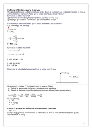Problema 2.49 Edición cuarta de serway
Una pelota es lanzada verticalmente hacia arriba desde el suelo con una velocidad inicial de 15 m/seg
a) Cuanto tiempo transcurre hasta que la pelota alcanza su altitud máxima?
b) Cual es su altitud máxima?
c) Determine la velocidad y la aceleración de la pelota en t = 2 seg
c) el tiempo que tarda en sumir la caja. La velocidad final es cero

Cuanto tiempo transcurre hasta que la pelota alcanza su altitud máxima?
v0 = 15 m/seg g = 9,8 m/seg².
  0

Vf = V0 - a t
a * t = v0

            m
        15
   v0      seg
t=    =          = 1,53 seg
    a 9,8 m
           seg 2
t = 1,53 seg

b) Cual es su altitud máxima?
             1
h = v0 * t −   * g *t2
             2

h = 15 * 1,53 − * 9,8 * (1,53)2
               1
               2

h = 22,95 - 4,9 * 2,34

h = 22,95 - 11,47
h = 11,47 m

Determine la velocidad y la aceleración de la pelota en t = 2 seg

                                                                         t = 1,53 seg

                                                                                        t = 0,47 seg




Un automóvil circula a 72 [km./hora], frena, y para en 5 [seg].
 a.- Calcule la aceleración de frenado supuestamente constante
 b.- Calcule la distancia recorrida desde que comenzó a frenar hasta que se detuvo

           km        km 1000 m 1 hora        m
V0 = 72        = 72     *     *        = 20
          hora      hora 1 km 3600 seg      seg
V0 = 20 [m/seg]
  vf = 0
  t = 5 [seg]
  a =?

Calcule la aceleración de frenado supuestamente constante
  Vf = V0 - a t
El signo es (-) por que el movimiento es retardatriz, es decir el auto esta frenando hasta que la
velocidad final es cero).




                                                                                                       21
 
