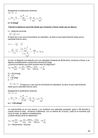 Despejando la aceleracion tenemos:
V0 - Vf = a t
                         m
                   20        - 0
  V - Vf                seg        20 m         m
a= 0     =                       =         =4
     t                  5 seg      5 seg 2    seg 2
a = 4 m/seg2

Calcule la distancia recorrida desde que comenzó a frenar hasta que se detuvo,

x = distancia recorrida
 V2 = V2 - 2 a x
  f    0
El signo es (-) por que el movimiento es retardatriz, es decir el auto esta frenando hasta que la
velocidad final es cero).

2 a x = V2 - V2
         0    f
                         2
              ⎛     m ⎞
              ⎜ 20     ⎟ - 0
   V2 - V2    ⎜
          f = ⎝    seg ⎟
                       ⎠       400
x = 0                        =     m = 50 m
      2 a               m       8
                 2 *4
                      seg 2

Un tren va llegando a la estación con una velocidad constante de 90 [kms/hr], comienza a frenar, y se
detiene completamente cuando frenó durante 20 [seg].
¿Cual fue el retardo que sufrió durante esos 20 segundos?
           km        km 1000 m 1 hora        m
V0 = 90        = 90     *     *        = 25
          hora      hora 1 km 3600 seg      seg

V0 = 25 [m/seg]
Vf = 0
t = 20 [seg]
a =?

  Vf = V0 - a tEl signo es (-) por que el movimiento es retardatriz, es decir el auto esta frenando
hasta que la velocidad final es cero).

Despejando la aceleracion tenemos:
V0 - Vf = a t
                      m
                   25    - 0
  V - Vf             seg       25 m              m
a= 0     =                   =          = 1,25
     t              20 seg     20 seg 2        seg 2
a = - 1,25 m/seg2


Un automovilista va en una carrera, y se mantiene una velocidad constante, igual a 180 [kms/hr] y
cuando divisa la meta, comienza a detenerse, con un retardo de 10 [m/s²]. Justo en el momento que
cruza la meta, se detiene completamente.
¿Cuánto tiempo tardó en detenerse?

            km         km 1000 m 1 hora        m
V0 = 180        = 180     *     *        = 50
           hora       hora 1 km 3600 seg      seg
V0 = 180 [kms/hr] = 50 [m/s]


                                                                                                      22
 