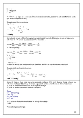 Vf = 0
a = 10 [m/s²]
t =?

Vf = V0 - a t El signo es (-) por que el movimiento es retardatriz, es decir el auto esta frenando hasta
que la velocidad final es cero).

Despejando el tiempo tenemos:
V0 - Vf = a t
                      m
                  50      - 0
   V - Vf            seg
t = 0     =                   = 5 seg
      a                  m
                   10
                       seg 2
t = 5 seg.

Un motorista circula a 40 km/hora y sufre una aceleración durante 20 seg con lo que consigue una
velocidad de 100 k/hora. Que aceleración fue aplicada.

           km        km 1000 m 1 hora           m
V0 = 40        = 40     *     *        = 11,11
          hora      hora 1 km 3600 seg         seg
V0 = 11,11 [m/seg]

            km         km 1000 m 1 hora             m
V0 = 100        = 100     *     *          = 27,77
           hora       hora 1 km   3600 seg         seg
Vf = 27,77
t = 20 [seg]
a =?

  Vf = V0 + a t
El signo es (+) por que el movimiento es acelerado, es decir el auto aumenta su velocidad.

Despejando la aceleracion tenemos:
Vf - V0 = a t
                           m           m
                  27,77       - 11,11
  V - V0                  seg         seg 16,66 m             m
a= f     =                               =          = 0,833
     t                      20 seg         20 seg 2         seg 2
a = 0,833 m/seg2

Un móvil viaja en línea recta con una velocidad media de 1200 cm/s durante 9 seg, y luego con
velocidad media de 480 cm/seg durante 7 seg, siendo ambas velocidades en el mismo sentido:
a) ¿cuál es el desplazamiento total en el viaje de 16 seg?.
b) ¿cuál es la velocidad media del viaje completo?.

Datos:
v1 = 1.200 cm/seg
t1 = 9 seg
v2 = 480 cm/seg
t2 = 7 seg

a) a) ¿cuál es el desplazamiento total en el viaje de 16 seg?.
x = v.t

Para cada lapso de tiempo:


                                                                                                      23
 