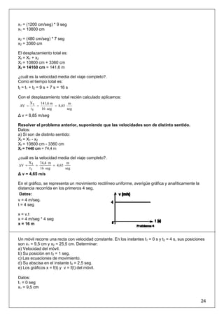 x1 = (1200 cm/seg) * 9 seg
x1 = 10800 cm

x2 = (480 cm/seg) * 7 seg
x2 = 3360 cm

El desplazamiento total es:
Xt = X1 + x2
Xt = 10800 cm + 3360 cm
Xt = 14160 cm = 141,6 m

¿cuál es la velocidad media del viaje completo?.
Como el tiempo total es:
tt = t1 + t2 = 9 s + 7 s = 16 s

Con el desplazamiento total recién calculado aplicamos:
        Xt   141,6 m         m
 ΔV =      =         = 8,85
        tt   16 seg         seg
Δ v = 8,85 m/seg

Resolver el problema anterior, suponiendo que las velocidades son de distinto sentido.
Datos:
a) Si son de distinto sentido:
Xt = X1 - x2
Xt = 10800 cm - 3360 cm
Xt = 7440 cm = 74,4 m

¿cuál es la velocidad media del viaje completo?.
       Xt   74,4 m         m
ΔV =      =        = 4,65
       tt   16 seg        seg
Δ v = 4,65 m/s

En el gráfico, se representa un movimiento rectilíneo uniforme, averigüe gráfica y analíticamente la
distancia recorrida en los primeros 4 seg.
 Datos:
v = 4 m/seg.
t = 4 seg

x = v.t
x = 4 m/seg * 4 seg
x = 16 m


Un móvil recorre una recta con velocidad constante. En los instantes t1 = 0 s y t2 = 4 s, sus posiciones
son x1 = 9,5 cm y x2 = 25,5 cm. Determinar:
a) Velocidad del móvil.
b) Su posición en t3 = 1 seg.
c) Las ecuaciones de movimiento.
d) Su abscisa en el instante t4 = 2,5 seg.
e) Los gráficos x = f(t) y v = f(t) del móvil.

Datos:
t1 = 0 seg
x1 = 9,5 cm


                                                                                                       24
 