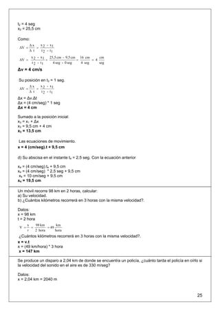 t2 = 4 seg
x2 = 25,5 cm

Como:
        Δx   x - x1
 ΔV =       = 2
        Δ t   t 2 - t1
         x 2 - x 1 25,5 cm - 9,5 cm 16 cm      cm
 ΔV =             =                =       = 4
         t 2 - t1    4 seg - 0 seg   4 seg     seg
Δv = 4 cm/s

Su posición en t3 = 1 seg.
        Δx   x - x1
 ΔV =       = 2
        Δ t   t 2 - t1
Δx = Δv.Δt
Δx = (4 cm/seg) * 1 seg
Δx = 4 cm

Sumado a la posición inicial:
x3 = x1 + Δx
x3 = 9,5 cm + 4 cm
x3 = 13,5 cm

Las ecuaciones de movimiento.
x = 4 (cm/seg).t + 9,5 cm

d) Su abscisa en el instante t4 = 2,5 seg. Con la ecuación anterior

x4 = (4 cm/seg).t4 + 9,5 cm
x4 = (4 cm/seg) * 2,5 seg + 9,5 cm
 x4 = 10 cm/seg + 9,5 cm
x4 = 19,5 cm

Un móvil recorre 98 km en 2 horas, calcular:
a) Su velocidad.
b) ¿Cuántos kilómetros recorrerá en 3 horas con la misma velocidad?.

Datos:
x = 98 km
t = 2 hora
       x   98 km        km
 V =     =        = 49
       t   2 hora      hora
 ¿Cuántos kilómetros recorrerá en 3 horas con la misma velocidad?.
x = v.t
x = (49 km/hora) * 3 hora
 x = 147 km

Se produce un disparo a 2,04 km de donde se encuentra un policía, ¿cuánto tarda el policía en oírlo si
la velocidad del sonido en el aire es de 330 m/seg?

Datos:
x = 2,04 km = 2040 m



                                                                                                   25
 