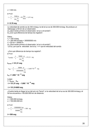 v = 330 m/s

x = v.t
       x   2040 m        km
 t =     =         = 49      = 6,18 seg
       v        m       hora
           330
               seg
t = 6,18 seg.

La velocidad de sonido es de 330 m/seg y la de la luz es de 300.000 km/seg. Se produce un
relámpago a 50 km de un observador.
a) ¿Qué recibe primero el observador, la luz o el sonido?.
b) ¿Con qué diferencia de tiempo los registra?.

Datos:
vs = 330 m/seg.
vi = 300.000 km/seg = 300000000 m/s
x = 50 km = 50000 m
a) ¿Qué recibe primero el observador, la luz o el sonido?.
 La luz, por que la velocidad de la luz >>> que la velocidad del sonido

¿Con qué diferencia de tiempo los registra?.
x = v.t
              x   50000 m
 t sonido =     =          = 151,51 seg
              v         m
                   330
                       seg
tsonido = 151,51 seg

           x       50000 m
 t luz =     =                 = 1,666 * 10 - 4 seg
           v                m
                 300000000
                           seg
                      -4
tluz = 1,666 * 10          seg

Luego:
t = tsonido - tluz
                             -4
 t = 151,51 seg - 1,666 * 10    seg

t = 151,514985 seg.

¿Cuánto tarda en llegar la luz del sol a la Tierra?, si la velocidad de la luz es de 300.000 km/seg y el
sol se encuentra a 150.000.000 km de distancia.

Datos:
v = 300.000 km/seg.
x = 150.000.000 km

x = v.t
       x   150000000 km
 t =     =              = 500 seg
       v            km
             300000
                    seg
t = 500 seg.




                                                                                                       26
 