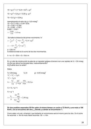 10 = g ( t2 + 2 * 0,2t + 0,22) - g t2

10 = g t2 + 0,4 g t + 0,04 g - g t2

10 = 0,4 g t + 0,04 g

reemplazando el valor de g = 9,8 m/seg2
10 = 0,4 *( 9,8) t + 0,04 *(9,8)
10 = 3,92 t + 0,392
10 - 0,392 = 3,92 t
9,608 = 3,92 t
     9,608
t=         = 2,45 seg
     3,92

Se halla la distancia del primer movimiento “e”
                         * (2,45 seg )2
     1 2 1           m
e=     g t = * 9,8
     2      2      seg 2

                     * ⎛ 6 seg 2 ⎞
              m
e = = 4,9              ⎜         ⎟
             seg 2     ⎝         ⎠
e = 29,4 m
la distancia total es la suma de los dos movimientos.

h = e + 5 = 29,4 + 5 = 34,4 m


En un sitio de construcción la pala de un rascador golpea el terreno con una rapidez de Vf = 24 m/seg.
a)¿De que altura fue lanzada ésta, inadvertidamente?
b)¿Cuánto duro la caída?

Datos

Vf= 24m/seg.                  Vo=0        g= -9.81m/seg2
Vf2 = V02 + 2 g h
Vf2 = 2 g h
       Vf2   24 2   576
h =        =      =     = 29,3 m
       2 g 2 * 9,8 19,6

Vf = V0 + g * t

Vf = g * t
            m
             24
  V        seg
t= f =           = 2,44 seg
   g        m
       9,8
           seg 2


De dos pueblos separados 50 Km salen al mismo tiempo un coche a 72 Km/h y una moto a 108
Km/h, uno al encuentro del otro, ¿ Dónde y cuándo se encontrarán ?.

Como salen a la vez, el tiempo t que tardarán en encontrarse será el mismo para los dos. Si el coche
ha recorrido x Km la moto habrá recorrido 50 - x Km.



                                                                                                   28
 