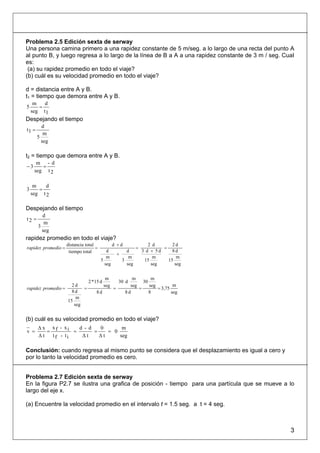 Problema 2.5 Edición sexta de serway
Una persona camina primero a una rapidez constante de 5 m/seg. a lo largo de una recta del punto A
al punto B, y luego regresa a lo largo de la línea de B a A a una rapidez constante de 3 m / seg. CuaI
es:
 (a) su rapidez promedio en todo el viaje?
(b) cuál es su velocidad promedio en todo el viaje?

d = distancia entre A y B.
t1 = tiempo que demora entre A y B.
     m   d
5      =
    seg t1
Despejando el tiempo
         d
t1 =
          m
       5
         seg

t2 = tiempo que demora entre A y B.
      m - d
−3      =
     seg t 2

     m    d
3      =
    seg t 2

Despejando el tiempo
         d
t2 =
          m
       3
         seg
rapidez promedio en todo el viaje?
                     distancia total             d +d                 2 d       2d
rapidez promedio =                   =                         =            =
                      tiempo total          d            d         3 d + 5d     8d
                                                     +
                                            m             m             m         m
                                         5             3            15        15
                                           seg           seg           seg       seg


                                            m              m        m
                                2 * 15 d             30 d       30
                     2d                    seg            seg      seg         m
rapidez promedio =        =                      =            =        = 3,75
                     8d              8d                 8d         8          seg
                       m
                   15
                      seg


(b) cuál es su velocidad promedio en todo el viaje?
       Δ x xf - xi    d - d   0       m
v =       =         =       =    = 0
       Δt   tf - ti    Δt     Δt     seg

Conclusión: cuando regresa al mismo punto se considera que el desplazamiento es igual a cero y
por lo tanto la velocidad promedio es cero.


Problema 2.7 Edición sexta de serway
En la figura P2.7 se ilustra una grafica de posición - tiempo para una partícula que se mueve a lo
largo del eje x.

(a) Encuentre la velocidad promedio en el intervalo t = 1.5 seg. a t = 4 seg.



                                                                                                    3
 