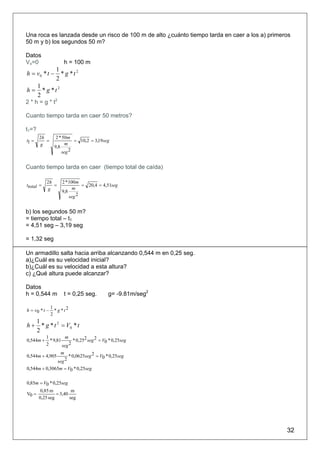 Una roca es lanzada desde un risco de 100 m de alto ¿cuánto tiempo tarda en caer a los a) primeros
50 m y b) los segundos 50 m?

Datos
Vo=0                 h = 100 m
                 1
h = v0 * t −       * g *t2
                 2
       1
h=       * g *t2
       2
2 * h = g * t2

Cuanto tiempo tarda en caer 50 metros?

t1=?
        2h       2 * 50m
t1 =       =              = 10,2 = 3,19seg
        g             m
                9,8
                    seg 2


Cuanto tiempo tarda en caer (tiempo total de caída)

            2h      2 * 100m
ttotal =       =              = 20,4 = 4,51seg
            g             m
                    9,8
                        seg 2


b) los segundos 50 m?
= tiempo total – t1
= 4,51 seg – 3,19 seg

= 1,32 seg

Un armadillo salta hacia arriba alcanzando 0,544 m en 0,25 seg.
a)¿Cuál es su velocidad inicial?
b)¿Cuál es su velocidad a esta altura?
c) ¿Qué altura puede alcanzar?

Datos
h = 0,544 m          t = 0,25 seg.          g= -9.81m/seg2

               1
h = v0 * t −     * g *t2
               2
       1
h+       * g * t 2 = V0 * t
       2
           1          m
0,544m +     * 9,81       * 0,252 seg 2 = V0 * 0,25seg
           2        seg 2
                    m
0,544m + 4,905      * 0,0625seg 2 = V0 * 0,25seg
              seg 2
0,544m + 0,3065m = V0 * 0,25seg

0,85m = V0 * 0,25seg
         0,85 m          m
V0 =             = 3,40
        0,25 seg        seg




                                                                                                32
 