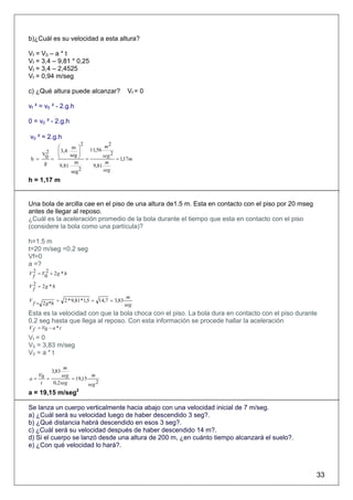 b)¿Cuál es su velocidad a esta altura?

Vf = V0 – a * t
Vf = 3,4 – 9,81 * 0,25
Vf = 3,4 – 2,4525
Vf = 0,94 m/seg

c) ¿Qué altura puede alcanzar?                     Vf = 0

vf ² = v0 ² - 2.g.h

0 = v0 ² - 2.g.h

v0 ² = 2.g.h
                     2        m2
         ⎛      m ⎞
         ⎜ 3,4
         ⎜         ⎟   11,56
               seg ⎟
      2
    V                        seg 2
 h = 0 = ⎝         ⎠ =             = 1,17m
     g           m            m
          9,81          9,81
                seg 2        seg
h = 1,17 m


Una bola de arcilla cae en el piso de una altura de1.5 m. Esta en contacto con el piso por 20 mseg
antes de llegar al reposo.
¿Cuál es la aceleración promedio de la bola durante el tiempo que esta en contacto con el piso
(considere la bola como una partícula)?

h=1.5 m
t=20 m/seg =0.2 seg
Vf=0
a =?
  2    2
V f = V0 + 2 g * h
  2
V f = 2g * h

                                                   m
V                = 2 * 9,81 * 1,5 = 14,7 = 3,83
    f = 2 g *h                                    seg
Esta es la velocidad con que la bola choca con el piso. La bola dura en contacto con el piso durante
0,2 seg hasta que llega al reposo. Con esta información se procede hallar la aceleración
V f = V0 − a * t
Vf = 0
V0 = 3,83 m/seg
V0 = a * t

               m
        3,83
   V0         seg           m
a=    =           = 19,15
    t    0,2 seg          seg 2
a = 19,15 m/seg2

Se lanza un cuerpo verticalmente hacia abajo con una velocidad inicial de 7 m/seg.
a) ¿Cuál será su velocidad luego de haber descendido 3 seg?.
b) ¿Qué distancia habrá descendido en esos 3 seg?.
c) ¿Cuál será su velocidad después de haber descendido 14 m?.
d) Si el cuerpo se lanzó desde una altura de 200 m, ¿en cuánto tiempo alcanzará el suelo?.
e) ¿Con qué velocidad lo hará?.



                                                                                                     33
 