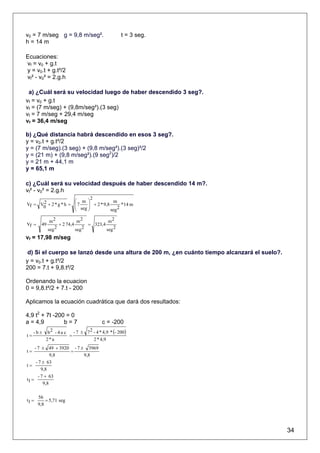 v0 = 7 m/seg g = 9,8 m/seg².                      t = 3 seg.
h = 14 m

Ecuaciones:
vf = v0 + g.t
y = v0.t + g.t²/2
vf² - v0² = 2.g.h

 a) ¿Cuál será su velocidad luego de haber descendido 3 seg?.
vf = v0 + g.t
vf = (7 m/seg) + (9,8m/seg²).(3 seg)
vf = 7 m/seg + 29,4 m/seg
vf = 36,4 m/seg

b) ¿Qué distancia habrá descendido en esos 3 seg?.
y = v0.t + g.t²/2
y = (7 m/seg).(3 seg) + (9,8 m/seg²).(3 seg)²/2
y = (21 m) + (9,8 m/seg²).(9 seg2)/2
y = 21 m + 44,1 m
y = 65,1 m

c) ¿Cuál será su velocidad después de haber descendido 14 m?.
vf² - v0² = 2.g.h
                              2
      2               ⎛ m ⎞              m
Vf = V0 + 2 * g * h = ⎜ 7   ⎟ + 2 * 9,8
                      ⎜ seg ⎟                 *14 m
                      ⎝     ⎠           seg 2

              m2             m2            m2
Vf =    49         + 2 74,4       = 323,4
             seg 2          seg 2         seg 2
vf = 17,98 m/seg

 d) Si el cuerpo se lanzó desde una altura de 200 m, ¿en cuánto tiempo alcanzará el suelo?.
y = v0.t + g.t²/2
200 = 7.t + 9,8.t²/2

Ordenando la ecuacion
0 = 9,8.t²/2 + 7.t - 200

Aplicamos la ecuación cuadrática que dará dos resultados:

4,9 t2 + 7t -200 = 0
a = 4,9         b=7                     c = -200
     -b±    b 2 - 4 a c - 7 ± 7 2 - 4 * 4,9 * (- 200)
t=                     =
           2*a                    2 * 4,9
     - 7 ± 49 + 3920 - 7 ± 3969
t=                  =
              9,8         9,8
      - 7 ± 63
t=
         9,8
       - 7 + 63
t1 =
          9,8

       56
t1 =       = 5,71 seg
       9,8




                                                                                              34
 