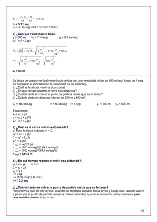 - 7 - 63 - 70
t2 =           =     = - 7,14 seg
          9,8    9,8
t1 = 5,71 seg
t2 = -7,14 seg (NO ES SOLUCION)

e) ¿Con qué velocidad lo hará?.
y = 200 m         v0 = 7 m/seg  g = 9,8 m/seg².
vf² - v0² = 2.g.h

                              2
      2               ⎛ m ⎞              m
Vf = V0 + 2 * g * h = ⎜ 7   ⎟ + 2 * 9,8
                      ⎜ seg ⎟                * 200 m
                      ⎝     ⎠           seg2

              m2           m2           m2
Vf =    49         + 3920       = 3969
             seg 2        seg 2        seg 2


vf = 63 m


Se lanza un cuerpo verticalmente hacia arriba con una velocidad inicial de 100 m/seg, luego de 4 seg
de efectuado el lanzamiento su velocidad es de 60 m/seg.
a) ¿Cuál es la altura máxima alcanzada?.
b) ¿En qué tiempo recorre el móvil esa distancia?.
c) ¿Cuánto tarda en volver al punto de partida desde que se lo lanzo?.
d) ¿Cuánto tarda en alcanzar alturas de 300 m y 600 m?.

v0 = 100 m/seg                         vf = 60 m/seg t = 4 seg   y1 = 300 m   y2 = 600 m

Ecuaciones:
vf = v0 + g.t
y = v0.t + g.t²/2
vf² - v0² = 2.g.h

a) ¿Cuál es la altura máxima alcanzada?.
a) Para la altura máxima vf = 0,
vf² = v0² - 2.g.h
0 = v0² - 2.g.h
v0² = 2.g.h
h máx = -v0²/(2.g)
h máx = (100 m/seg)²/[2.(9,8 m/seg²)]
h máx = (100 m/seg)²/[19,6 m/seg²)]
h máx = 510,2 m

b) ¿En qué tiempo recorre el móvil esa distancia?.
vf = v0 - g.t  vf = 0:
0 = v0 - g.t
v0 = g.t
t = v0/g
t = (100 m/s)/(9,8 m/s²)
t = 10,2 seg

c) ¿Cuánto tarda en volver al punto de partida desde que se lo lanzo?.
Recordemos que en tiro vertical, cuando un objeto es lanzado hacia arriba y luego cae, cuando vuelve
a pasar por el punto de partida posee la misma velocidad que en el momento del lanzamiento pero
con sentido contrario (vf = -v0).



                                                                                                  35
 