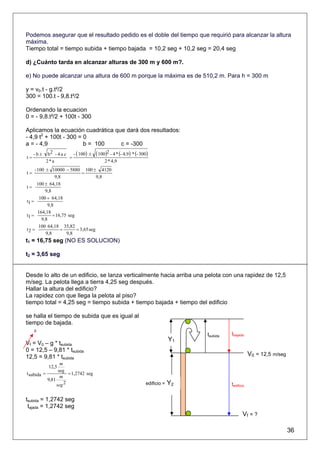 Podemos asegurar que el resultado pedido es el doble del tiempo que requirió para alcanzar la altura
máxima.
Tiempo total = tiempo subida + tiempo bajada = 10,2 seg + 10,2 seg = 20,4 seg

d) ¿Cuánto tarda en alcanzar alturas de 300 m y 600 m?.

e) No puede alcanzar una altura de 600 m porque la máxima es de 510,2 m. Para h = 300 m

y = v0.t - g.t²/2
300 = 100.t - 9,8.t²/2

Ordenando la ecuacion
0 = - 9,8.t²/2 + 100t - 300

Aplicamos la ecuación cuadrática que dará dos resultados:
- 4,9 t2 + 100t - 300 = 0
a = - 4,9               b = 100    c = -300
     -b±    b2 - 4 a c   - ( 100) ±   ( 100)2 - 4 * (- 4,9) * (- 300)
t=                     =
           2*a                             2 * 4,9
     - 100 ± 10000 − 5880 100 ± 4120
t=                            =
                9,8                   9,8
       100 ± 64,18
t=
           9,8
        100 + 64,18
t1 =
            9,8
       164,18
t1 =           = 16,75 seg
         9,8
        100 64,18 35,82
t2 =               =       = 3,65 seg
           9,8        9,8
t1 = 16,75 seg (NO ES SOLUCION)

t2 = 3,65 seg


Desde lo alto de un edificio, se lanza verticalmente hacia arriba una pelota con una rapidez de 12,5
m/seg. La pelota llega a tierra 4,25 seg después.
Hallar la altura del edificio?
La rapidez con que llega la pelota al piso?
tiempo total = 4,25 seg = tiempo subida + tiempo bajada + tiempo del edificio

se halla el tiempo de subida que es igual al
tiempo de bajada.
     0
                                                                                     tsubida   tbajada
                                                                                Y1
Vf = V0 – g * tsubida
0 = 12,5 – 9,81 * tsubida
12,5 = 9,81 * tsubida                                                                                      V0 = 12,5 m/seg
                  m
            12,5
                 seg
t subida =            = 1,2742 seg
                  m
           9,81
                seg 2                                              edificio =   Y2             tedificio

tsubida = 1,2742 seg
 tajada = 1,2742 seg
                                                                                                      Vf = ?

                                                                                                                             36
 