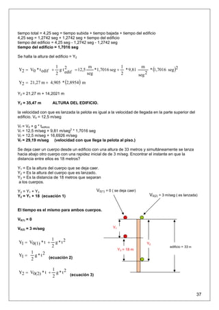 tiempo total = 4,25 seg = tiempo subida + tiempo bajada + tiempo del edificio
4,25 seg = 1,2742 seg + 1,2742 seg + tiempo del edificio
tiempo del edificio = 4,25 seg - 1,2742 seg - 1,2742 seg
tiempo del edificio = 1,7016 seg

Se halla la altura del edificio = Y2


                                                                        * (1,7016 seg )2
                       1 2               m                1         m
Y2 = V0 * t edif +       gt      = 12,5     * 1,7016 seg + * 9,81
                            edif
                       2                seg               2       seg 2
Y2 = 21,27 m + 4,905 * (2,8954 ) m

Y2 = 21,27 m + 14,2021 m

Y2 = 35,47 m         ALTURA DEL EDIFICIO.

la velocidad con que es lanzada la pelota es igual a la velocidad de llegada en la parte superior del
edificio. V0 = 12,5 m/seg

Vf = V0 + g * tedificio
Vf = 12,5 m/seg + 9,81 m/seg2 * 1,7016 seg
Vf = 12,5 m/seg + 16,6926 m/seg
Vf = 29,19 m/seg (velocidad con que llega la pelota al piso.)

Se deja caer un cuerpo desde un edificio con una altura de 33 metros y simultáneamente se lanza
hacia abajo otro cuerpo con una rapidez inicial de de 3 m/seg. Encontrar el instante en que la
distancia entre ellos es 18 metros?

Y1 = Es la altura del cuerpo que se deja caer.
Y2 = Es la altura del cuerpo que es lanzado.
Y3 = Es la distancia de 18 metros que separan
a los cuerpos.

Y2 = Y1 + Y3                                  V0(1) = 0 ( se deja caer)
Y2 = Y1 + 18 (ecuación 1)                                                  V0(2) = 3 m/seg ( es lanzada)


El tiempo es el mismo para ambos cuerpos.

V0(1) = 0

V0(2) = 3 m/seg                                         Y1


                    1
Y1 = V0(1) * t +      g *t2                                               Y2
                    2                                                                  edificio = 33 m
                                                             Y3 = 18 m
        1
Y1 =      g * t 2 (ecuación 2)
        2

                     1
Y2 = V0(2) * t +       g * t 2 (ecuación 3)
                     2



                                                                                                         37
 