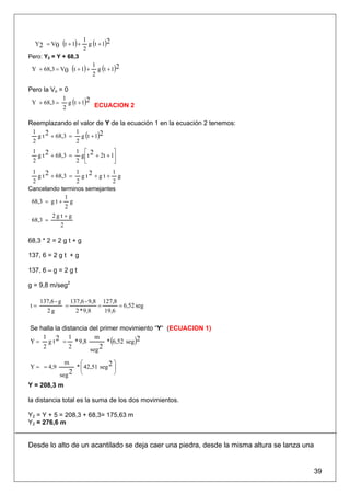 Y2 = V0 (t + 1) +        g (t + 1)2
                         1
                         2
Pero: Y2 = Y + 68,3

 Y + 68,3 = V0 (t + 1) +       g (t + 1)2
                             1
                             2

Pero la Vo = 0
 Y + 68,3 = g (t + 1)2 ECUACION 2
            1
            2

Reemplazando el valor de Y de la ecuación 1 en la ecuación 2 tenemos:
   g t 2 + 68,3 = g (t + 1)2
 1               1
 2               2
 1               1 ⎡              ⎤
   g t 2 + 68,3 = g ⎢ t 2 + 2t + 1⎥
 2               2 ⎣              ⎦
 1               1             1
   g t 2 + 68,3 = g t 2 + g t + g
 2               2             2
Cancelando terminos semejantes
               1
 68,3 = g t + g
               2
         2g t +g
 68,3 =
             2

68,3 * 2 = 2 g t + g

137, 6 = 2 g t + g

137, 6 – g = 2 g t

g = 9,8 m/seg2

     137,6 - g       137,6 - 9,8 127,8
t=               =              =      = 6,52 seg
        2g             2 * 9,8    19,6

Se halla la distancia del primer movimiento “Y“ (ECUACION 1)

                             * (6,52 seg )2
    1         1         m
Y = g t 2 = * 9,8
    2         2       seg 2

                 m   ⎛             ⎞
Y = = 4,9          * ⎜ 42,51 seg 2 ⎟
             seg 2 ⎝               ⎠

Y = 208,3 m

la distancia total es la suma de los dos movimientos.

Y2 = Y + 5 = 208,3 + 68,3= 175,63 m
Y2 = 276,6 m


Desde lo alto de un acantilado se deja caer una piedra, desde la misma altura se lanza una


                                                                                             39
 