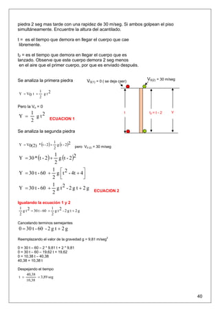 piedra 2 seg mas tarde con una rapidez de 30 m/seg. Si ambos golpean el piso
simultáneamente. Encuentre la altura del acantilado.

t = es el tiempo que demora en llegar el cuerpo que cae
 libremente.

t2 = es el tiempo que demora en llegar el cuerpo que es
lanzado. Observe que este cuerpo demora 2 seg menos
 en el aire que el primer cuerpo, por que es enviado después.


Se analiza la primera piedra                    V0(1) = 0 ( se deja caer)   V0(2) = 30 m/seg

              1
Y = V0 t +      g t2
              2

Pero la Vo = 0
        1                                                              t     t2 = t - 2   Y
Y =       g t2       ECUACION 1
        2

Se analiza la segunda piedra

Y = V0(2) * (t - 2 ) +     g (t - 2 )2
                         1
                         2               pero V0 (2) = 30 m/seg


Y = 30 * (t - 2 ) +
                  g (t - 2 )2
                1
                2

Y = 30 t - 60 + g ⎡ t 2 - 4t + 4⎤
               1
               2 ⎢ ⎣            ⎥
                                ⎦
               1
Y = 30 t - 60 + g t 2 - 2 g t + 2 g                 ECUACION 2
               2
Igualando la ecuación 1 y 2
 1                    1
   g t 2 = 30 t - 60 + g t 2 - 2 g t + 2 g
 2                    2

Cancelando terminos semejantes
0 = 30 t - 60 - 2 g t + 2 g
Reemplazando el valor de la gravedad g = 9,81 m/seg2

0 = 30 t – 60 – 2 * 9,81 t + 2 * 9,81
0 = 30 t – 60 – 19,62 t + 19,62
0 = 10,38 t – 40,38
40,38 = 10,38 t

Despejando el tiempo
    40,38
t =       = 3,89 seg
    10,38



                                                                                               40
 