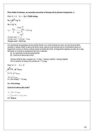 Para Hallar el tiempo, se necesita encontrar el tiempo de la primera trayectoria t1

Pero Vi1 = 0              VF1 = Vi2 = 70,98 m/seg

VF1 = Vi1 + g * t1

VF1 = g * t1
                 m
                      70,98
     V          seg
t1 = F1 =           = 7,24 seg
      g         m
          9,8
              seg 2
Tiempo total = t1 + t
Tiempo total = 7,24 seg + 3 seg
Tiempo total = 10,24 seg

Un estudiante de geología se encuentra frente a un corte vertical en roca, al cual no le es fácil
acceder y desea medir la altura de dicho corte, para lo cual provisto de un cronometro lanza un
fragmento rocoso en forma vertical hasta el borde del corte, el fragmento regresa al cabo de 3 seg.
No tener en cuenta la resistencia del aire y calcular;
    A) la velocidad inicial de lanzamiento
    B) Cual es la altura del corte?

       Tiempo total de ida y regreso es = 3 seg. = tiempo subida + tiempo bajada
       Por lo anterior el tiempo de subida es = 1,5 seg

Pero Vi = ?               VF = 0

VF = Vi - g * tsubida

0 = Vi - g * tsubida

Vi = g * tsubida
Vi = 9,8 m/seg2 * 1,5 seg

Vi = 14,4 m/seg

Cual es la altura del corte?

Y2 =
        1
          (V0 + Vf ) t subida
        2

Y =
       1
         ( 14,4 + 0)* 1,5 = 7,2 *1,5 = 10,8 m
       2
Y = 10,8 m




                                                                                                      43
 