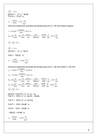 V2 = - 2 a x
 0
(26,81)2 = - 2* a * 36,88
719,13 = - 73,76 * a

       719,13            m
a= -          = - 9,75
       73,76           seg 2
Cual es la aceleración promedio de frenado para una V0 = 80 mi/h hasta el reposo,

                 0,3048 m
x = 211 pies *            = 64,31 m
                   1 pie
           mi        mi 1609 m     1 hora    128720 m           m
V0 = 80        = 80      *      *          =           = 35,75
          hora      hora   1 mi   3600 seg    3600 seg         seg


V2 = V2 + 2 a x
 f    0

V2 = - 2 a x
 0
(35,75)2 = - 2* a * 64,31

1278 = - 128,62 * a

        1278               m
a= -           = - 9,936
       7128,62           seg 2

Cual es la aceleración promedio de frenado para una V0 = 80 mi/h hasta Vf = 60 mi/h
                   0,3048 m
x i = 121 pies *            = 36,88 m
                     1 pie
                   0,3048 m
x f = 211 pies *            = 64,31 m
                     1 pie
           mi        mi 1609 m     1 hora    128720 m           m
V0 = 80        = 80      *      *          =           = 35,75
          hora      hora   1 mi   3600 seg    3600 seg         seg
           mi        mi 1609 m     1 hora    96540 m            m
Vf = 60        = 60      *      *          =           = 26,81
          hora      hora   1 mi   3600 seg    3600 seg         seg

V2 = V2 + 2 a x
 f    0

(26,81)2 = (35,75)2 + 2 * a * (xf – x0)
718,77 = 1278 + 2 * a * (64,31 – 36,88)

718,77 = 1278 + 2 * a * (27,43)

718,77 = 1278 + 54,86 * a

718,77 - 1278 = 54,86 * a

- 559,23 = 54,86 * a

       559,23             m
a= -          = - 10,19
       54,86            seg 2




                                                                                      6
 
