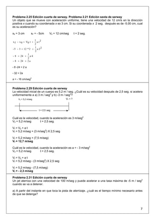 Problema 2.25 Edición cuarta de serway. Problema 2.21 Edición sexta de serway
Un objeto que se mueve con aceleración uniforme, tiene una velocidad de 12 cm/s en la dirección
positiva x cuando su coordenada x es 3 cm. Si su coordenada x 2 seg. después es de -5.00 cm, cual
es su aceleración?

x0 = 3 cm        xF = - 5cm      V0 = 12 cm/seg      t = 2 seg.

                  1 2
x f - x 0 = V0 t +  at
                  2
                  1
- 5 - 3 = 12 * 2 + a 2 2
                  2
             1
- 8 = 24 + a 4
             2
- 8 = 24 + 2 a

- 8 -24 = 2 a

- 32 = 2a

a = - 16 cm/seg2


Problema 2.29 Edición cuarta de serway
La velocidad inicial de un cuerpo es 5.2 m / seg. ¿Cuál es su velocidad después de 2,5 seg. si acelera
uniformemente a a) 3 m / seg2 y b) -3 m / seg2?
     V0 = 5,2 m/seg                         VF = ?



                       t = 2,5 seg


Cuál es la velocidad, cuando la aceleración es 3 m/seg2
V0 = 5,2 m/seg        t = 2,5 seg.

Vf = V0 + a t
Vf = 5,2 m/seg + (3 m/seg2) X 2,5 seg

Vf = 5,2 m/seg + (7,5 m/seg)
Vf = 12,7 m/seg

Cuál es la velocidad, cuando la aceleración es a = - 3 m/seg2
V0 = 5,2 m/seg        t = 2,5 seg.

Vf = V0 + a t
Vf = 5,2 m/seg - (3 m/seg2) X 2,5 seg

Vf = 5,2 m/seg - (7,5 m/seg)
Vf = - 2,3 m/seg

Problema 2.31 Edición cuarta de serway
Un jet aterriza con una velocidad de 100 m/seg y puede acelerar a una tasa máxima de -5 m / seg2
cuando se va a detener.

a) A partir del instante en que toca la pista de aterrizaje. ¿cuál es el tiempo mínimo necesario antes
de que se detenga?




                                                                                                    7
 
