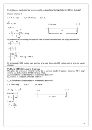 b) ¿Este avión puede aterrizar en un pequeño aeropuerto donde la pista tiene 0.80 Km. de largo?

Cual es el tiempo ?

a = -5 m / seg2         V0 = 100 m/seg              Vf = 0
   0

Vf = V0 - a t                                                V0 =100 m/seg                             VF = 0

V0 = a t
             m
             100                                                               t=?
   V        seg
t = 0 =         = 20 seg                                                       x=?
    a      m
        5
          seg 2
La pista tiene 0,80 km de largo, es necesario hallar la distancia necesaria para que el jet pueda aterrizar.
   ⎛V    + VF ⎞
x =⎜ 0        ⎟t
   ⎝     2    ⎠
   ⎛V    ⎞
x =⎜ 0   ⎟t
   ⎝ 2   ⎠
   ⎛      m ⎞
   ⎜ 100     ⎟
   ⎜     seg ⎟
x=              * 20 seg = 1000 m
   ⎜     2   ⎟
   ⎜         ⎟
   ⎝         ⎠
El jet necesita 1000 metros para aterrizar y la pista tiene solo 800 metros, por lo tanto no puede
aterrizar.

Problema 2.33 Edición cuarta de serway
Una piloto de arrancones inicia la marcha de su vehículo desde el reposo y acelera a 10 m /seg2
durante una distancia total de 400 m ( ¼ de milla) .
a) ¿Cuánto tiempo tarda el carro en recorrer esta distancia?
b) ¿Cuál es su velocidad al final del recorrido?

a) ¿Cuánto tiempo tarda el carro en recorrer esta distancia?

a = 10 m / seg2         V0 = 0           x = 400 m

            1
X = V0 t +     a t2                        V0 = 0                                     VF = ?
            2
Pero la Vo = 0
        1 2
X =       at                                                  X = 400 m
        2
2 x = a t2
           2x
t2 =
            a




                                                                                                                8
 