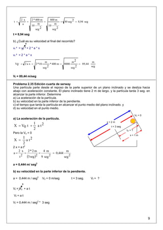 2 x       2 * 400 m    800 m
t =        =               =          = 80 seg 2 = 8,94 seg
        a              m          m
                 10          10
                     seg 2      seg 2
t = 8,94 seg

b) ¿Cuál es su velocidad al final del recorrido?
             0

vf ² = v0 ² + 2 * a * x

vf ² = 2 * a * x

                           m                       m2                 m
 VF = 2 a x = 2 *10               * 400 m = 8000           = 89,44
                          seg 2                    seg 2             seg


Vf = 89,44 m/seg

Problema 2.35 Edición cuarta de serway
Una partícula parte desde el reposo de la parte superior de un plano inclinado y se desliza hacia
abajo con aceleración constante. El plano inclinado tiene 2 m de largo. y la partícula tarda 3 seg. en
alcanzar la parte inferior. Determine
a) La aceleración de la partícula.
b) su velocidad en la parte inferior de la pendiente.
c) el tiempo que tarda la partícula en alcanzar el punto medio del plano inclinado. y
d) su velocidad en el punto medio.

                                                                                                     V0 = 0
a) La aceleración de la partícula.
                                                                              x=2m
          1
X = V0 t + a t 2                                                                t = 3 seg
          2                                                                                 tm = ?
Pero la Vo = 0
                                                                                               x=1m
   1
X = a t2
   2
2 x = a t2
      2 x 2*2 m      4 m              m
a=       =         =        = 0,444
      t 2 (3 seg )2 9 seg 2         seg 2

a = 0,444 m/ seg2

b) su velocidad en la parte inferior de la pendiente.

a = 0,444 m / seg2        V0 = 0 m/seg             t = 3 seg.        Vf = ?
        0

Vf = V0 + a t

Vf = a t

Vf = 0,444 m / seg2 * 3 seg




                                                                                                              9
 