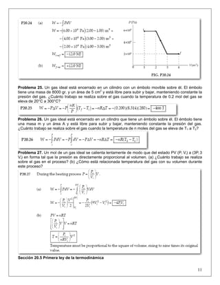 Problema 25. Un gas ideal está encerrado en un cilindro con un émbolo movible sobre él. El émbolo
tiene una masa de 8000 gr. y un área de 5 cm2 y está libre para subir y bajar, manteniendo constante la
presión del gas. ¿Cuánto trabajo se realiza sobre el gas cuando la temperatura de 0.2 mol del gas se
eleva de 20°C a 300°C?

Problema 26. Un gas ideal está encerrado en un cilindro que tiene un émbolo sobre él. El émbolo tiene
una masa m y un área A y está libre para subir y bajar, manteniendo constante la presión del gas.
¿Cuánto trabajo se realiza sobre el gas cuando la temperatura de n moles del gas se eleva de T1 a T2?

Problema 27. Un mol de un gas ideal se calienta lentamente de modo que del estado PV (Pi Vi) a (3Pi 3
Vi) en forma tal que la presión es directamente proporcional al volumen. (a) ¿Cuánto trabajo se realiza
sobre el gas en el proceso? (b) ¿Cómo está relacionada temperatura del gas con su volumen durante
este proceso?

Sección 20.5 Primera ley de la termodinámica

11

 