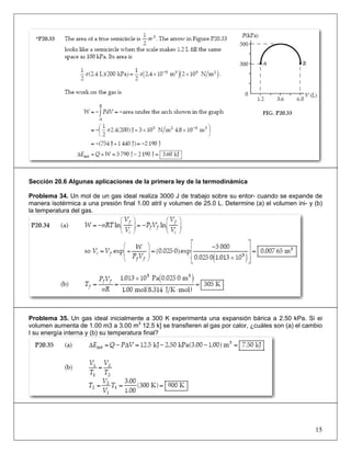 Sección 20.6 Algunas aplicaciones de la primera ley de la termodinámica
Problema 34. Un mol de un gas ideal realiza 3000 J de trabajo sobre su entor- cuando se expande de
manera isotérmica a una presión final 1.00 atril y volumen de 25.0 L. Determine (a) el volumen ini- y (b)
la temperatura del gas.

Problema 35. Un gas ideal inicialmente a 300 K experimenta una expansión bárica a 2.50 kPa. Si ei
volumen aumenta de 1.00 m3 a 3.00 m3 12.5 k] se transfieren al gas por calor, ¿cuáles son (a) el cambio
I su energía interna y (b) su temperatura final?

15

 