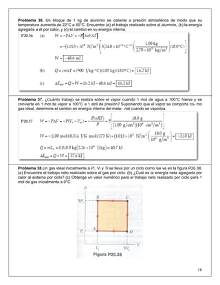 Problema 36. Un bloque de 1 kg de aluminio se caliente a presión atmosférica de modo que su
temperatura aumenta de 22°C a 40°C. Encuentre (a) el trabajo realizado sobre el aluminio, (b) la energía
agregada a él por calor, y (c) el cambio en su energía interna.

Problema 37. ¿Cuánto trabajo se realiza sobre el vapor cuando 1 mol de agua a 100°C hierve y se
convierte en 1 mol de vapor a 100°C a 1 atril de presión? Suponiendo que el vapor se comporta co- mo
gas ideal, determine el cambio en energía interna del mate- .rial cuando se vaporiza.

Problema 38.Un gas ideal inicialmente a P;. Vi y Ti se lleva por un ciclo como se ve en la figura P20.38.
(a) Encuentre el trabajo neto realizado sobre el gas por ciclo. (b) ¿Cuál es la energía neta agregada por
calor al sistema por ciclo? (c) Obtenga un valor numérico para el trabajo neto realizado por ciclo para 1
mol de gas inicialmente a 0°C.

16

 