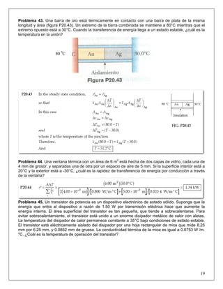 Problema 43. Una barra de oro está térmicamente en contacto con una barra de plata de la misma
longitud y área (figura P20.43). Un extremo de la barra combinada se mantiene a 80°C mientras que el
extremo opuesto está a 30°C. Cuando la transferencia de energía llega a un estado estable, ¿cuál es la
temperatura en la unión?

80 0C

Problema 44. Una ventana térmica con un área de 6 m2 está hecha de dos capas de vidrio, cada una de
4 mm de grosor, y separadas una de otra por un espacio de aire de 5 mm. Si la superficie interior está a
20°C y la exterior está a -30°C, ¿cuál es la rapidez de transferencia de energía por conducción a través
de la ventana?

Problema 45. Un transistor de potencia es un dispositivo electrónico de estado sólido. Suponga que la
energía que entra al dispositivo a razón de 1.50 W por transmisión eléctrica hace que aumente la
energía interna. El área superficial del transistor es tan pequeña, que tiende a sobrecalentarse. Para
evitar sobrecalentamiento, el transistor está unido a un enorme disipador metálico de calor con aletas.
La temperatura del disipador de calor permanece constante a 35°C bajo condiciones de estado estable.
El transistor está eléctricamente aislado del disipador por una hoja rectangular de mica que mide 8.25
mm por 6.25 mm, y 0.0852 mm de grueso. La conductividad térmica de la mica es igual a 0.0753 W /m.
o
C. ¿Cuál es la temperatura de operación del transistor?

19

 