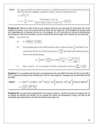 Problema 46. Calcule el valor R de (a) una ventana hecha de una sola hoja de vidrio plano de 1/8 de
pulgada de grueso, y (b) una ventana térmica hecha de dos hojas de 1/8 de pulgada de grueso cada
una, separadas por un espacio de aire de ¼ de pulgada. (c) ¿Por qué factor se reduce la transferencia
de energía por calor por la ventana, al usar la ventana térmica en lugar de la ventana de una sola hoja?

Problema 47. La superficie del Sol tiene una temperatura de unos 5800 K El radio del Sol es de 6.96 X
108 m. Calcule la energía total irradiada por el Sol en cada segundo. Suponga que la emisividad del Sol
es 0.965.

Problema 48. Una gran pizza caliente flota en el espacio exterior. ¿Cuál es el orden de magnitud de (a)
su rapidez de pérdida de energía? (b) su rapidez de cambio de temperatura? Haga una lista de las
cantidades que usted estime y el valor que estime para cada una.

20

 