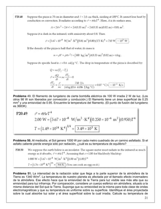 Problema 49. El filamento de tungsteno de cierta bombilla eléctrica de 100 W irradia 2 W de luz. (Los
otros 98 W son liberados por convección y conducción.) El filamento tiene un área superficial de 0.25
mm2 y una emisividad de 0.95. Encuentre la temperatura del filamento. (El punto de fusión del tungsteno
es 3683K)

Problema 50. Al mediodía, el Sol genera 1000 W por cada metro cuadrado de un camino asfaltado. Si el
asfalto caliente pierde energía sólo por radiación, ¿cuál es su temperatura de equilibrio?

Problema 51. La intensidad de la radiación solar que llega a la parte superior de la atmósfera de la
Tierra es 1340 W/m2. La temperatura de nuestro planeta es afectada por el llamado efecto invernadero
de la atmósfera. Ese efecto hace que la emisividad de la Tierra para luz visible sea más alta que su
emisividad para luz infrarroja. Por comparación, considere un cuerpo esférico sin atmósfera, situado a la
misma distancia del Sol que la Tierra. Suponga que su emisividad es la misma para toda clase de ondas
electromagnéticas y que su temperatura es uniforme sobre su superficie. Identifique el área proyectada
sobre la cual absorbe luz solar y el área superficial sobre la cual irradia. Calcule su temperatura de

21

 