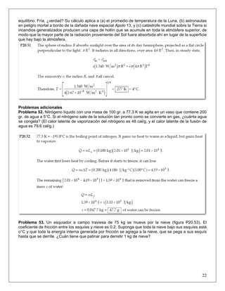 equilibrio. Fría, ¿verdad? Su cálculo aplica a (a) el promedio de temperatura de la Luna, (b) astronautas
en peligro mortal a bordo de la dañada nave espacial Apolo 13, y (c) catástrofe mundial sobre la Tierra si
incendios generalizados producen una capa de hollín que se acumule en toda la atmósfera superior, de
modo que la mayor parte de la radiación proveniente del Sol fuera absorbida ahí en lugar de la superficie
que hay bajo la atmósfera.

Problemas adicionales
Problema 52. Nitrógeno líquido con una masa de 100 gr. a 77.3 K se agita en un vaso que contiene 200
gr. de agua a 5°C. Si el nitrógeno sale de la solución tan pronto como se convierte en gas, ¿cuánta agua
se congela? (El calor latente de vaporización del nitrógeno es 48 cal/g, y el calor latente de la fusión de
agua es 79.6 cal/g.)

Problema 53. Un esquiador a campo traviesa de 75 kg se mueve por la nieve (figura P20.53). El
coeficiente de fricción entre los esquíes y nieve es 0.2. Suponga que toda la nieve bajo sus esquíes está
o°C y que toda la energía interna generada por fricción se agrega a la nieve, que se pega a sus esquís
hasta que se derrite. ¿Cuán tiene que patinar para derretir 1 kg de nieve?

22

 