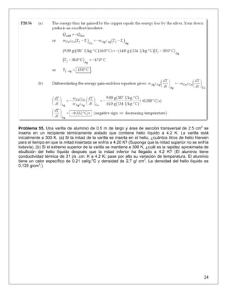 Problema 55. Una varilla de aluminio de 0.5 m de largo y área de sección transversal de 2.5 cm2 se
inserta en un recipiente térmicamente aislado que contiene helio líquido a 4.2 K. La varilla está
inicialmente a 300 K. (a) Si la mitad de la varilla se inserta en el helio, ¿cuántos litros de helio hierven
para el tiempo en que la mitad insertada se enfría a 4.20 K? (Suponga que la mitad superior no se enfría
todavía). (b) Si el extremo superior de la varilla se mantiene a 300 K, ¿cuál es la rapidez aproximada de
ebullición del helio líquido después que la mitad inferior ha llegado a 4.2 K? (El aluminio tiene
conductividad térmica de 31 j/s .cm. K a 4.2 K; pase por alto su variación de temperatura. El aluminio
tiene un calor específico de 0.21 cal/g.oC y densidad de 2.7 g/ cm3. La densidad del helio líquido es
0.125 g/cm3.)

24

 