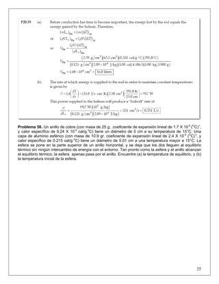Problema 56. Un anillo de cobre (con masa de 25 g, .coeficiente de expansión lineal de 1.7 X 10-5 (OC)-I,
y calor específico de 9.24 X 10-2 cal/g.oC) tiene un diámetro de 5 cm a su temperatura de 15°C. Una
capa de aluminio esférico (con masa de 10.9 gr. coeficiente de expansión lineal de 2.4 X 10-5 (OC)-I. y
calor específico de 0.215 cal/g.oC) tiene un diámetro de 5.01 cm a una temperatura mayor a 15°C. La
esfera se pone en la parte superior de un anillo horizontal, y se deja que los dos lleguen al equilibrio
térmico sin ningún intercambio de energía con el entorno. Tan pronto como la esfera y el anillo alcanzan
el equilibrio térmico, la esfera apenas pasa por el anillo. Encuentre (a) la temperatura de equilibrio, y (b)
la temperatura inicial de la esfera.

25

 