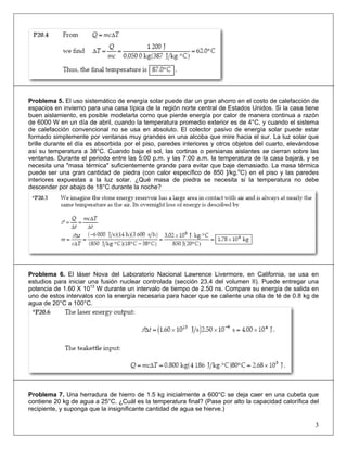 Problema 5. El uso sistemático de energía solar puede dar un gran ahorro en el costo de calefacción de
espacios en invierno para una casa típica de la región norte central de Estados Unidos. Si la casa tiene
buen aislamiento, es posible modelarla como que pierde energía por calor de manera continua a razón
de 6000 W en un día de abril, cuando la temperatura promedio exterior es de 4°C, y cuando el sistema
de calefacción convencional no se usa en absoluto. El colector pasivo de energía solar puede estar
formado simplemente por ventanas muy grandes en una alcoba que mire hacia el sur. La luz solar que
brille durante el día es absorbida por el piso, paredes interiores y otros objetos del cuarto, elevándose
así su temperatura a 38°C. Cuando baja el sol, las cortinas o persianas aislantes se cierran sobre las
ventanas. Durante el periodo entre las 5:00 p.m. y las 7:00 a.m. la temperatura de la casa bajará, y se
necesita una "masa térmica" suficientemente grande para evitar que baje demasiado. La masa térmica
puede ser una gran cantidad de piedra (con calor específico de 850 ]/kg.oC) en el piso y las paredes
interiores expuestas a la luz solar. ¿Qué masa de piedra se necesita si la temperatura no debe
descender por abajo de 18°C durante la noche?

Problema 6. El láser Nova del Laboratorio Nacional Lawrence Livermore, en California, se usa en
estudios para iniciar una fusión nuclear controlada (sección 23.4 del volumen II). Puede entregar una
potencia de 1.60 X 1013 W durante un intervalo de tiempo de 2.50 ns. Compare su energía de salida en
uno de estos intervalos con la energía necesaria para hacer que se caliente una olla de té de 0.8 kg de
agua de 20°C a 100°C.

Problema 7. Una herradura de hierro de 1.5 kg inicialmente a 600°C se deja caer en una cubeta que
contiene 20 kg de agua a 25°C. ¿Cuál es la temperatura final? (Pase por alto la capacidad calorífica del
recipiente, y suponga que la insignificante cantidad de agua se hierve.)

3

 