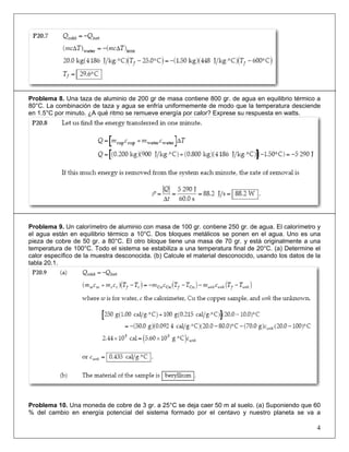 Problema 8. Una taza de aluminio de 200 gr de masa contiene 800 gr. de agua en equilibrio térmico a
80°C. La combinación de taza y agua se enfría uniformemente de modo que la temperatura desciende
en 1.5°C por minuto. ¿A qué ritmo se remueve energía por calor? Exprese su respuesta en watts.

Problema 9. Un calorímetro de aluminio con masa de 100 gr. contiene 250 gr. de agua. El calorímetro y
el agua están en equilibrio térmico a 10°C. Dos bloques metálicos se ponen en el agua. Uno es una
pieza de cobre de 50 gr. a 80°C. El otro bloque tiene una masa de 70 gr. y está originalmente a una
temperatura de 100°C. Todo el sistema se estabiliza a una temperatura final de 20°C. (a) Determine el
calor específico de la muestra desconocida. (b) Calcule el material desconocido, usando los datos de la
tabla 20.1.

Problema 10. Una moneda de cobre de 3 gr. a 25°C se deja caer 50 m al suelo. (a) Suponiendo que 60
% del cambio en energía potencial del sistema formado por el centavo y nuestro planeta se va a

4

 