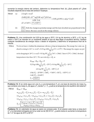 aumentar la energía interna del centavo, determine su temperatura final. (b) ¿Qué pasaría si? ¿Este
resultado depende de la masa del centavo? Explique.

Problema 11. Una combinación de 0.25 kg de agua a 20°C, 0.4 kg de aluminio a 26°C, y 0.1 kg de
cobre a 100°C se mezclan en un recipiente aislado al que se deja llegar al equilibrio térmico. Soslaye
cualquier transferencia de energía hacia o desde el recipiente y determine la temperatura final de la
mezcla.

Problema 12. Si se vierte agua con una mh a una temperatura Th en una taza de aluminio de masa mAl
que contiene una masa mc de agua a Tc donde Th > Tc ¿cuál es la temperatura de equilibrio del sistema?

Problema 13. Un calentador de agua se opera con energía solar. Si el colector solar tiene un área de 6
m2 y la intensidad entregada por la luz solar es de 550 W /m2, ¿cuánto tarda en aumentar la temperatura
de 1 m3 de agua de 20°C a 60°C?

5

 