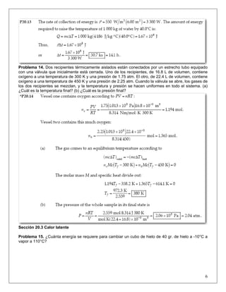 Problema 14. Dos recipientes térmicamente aislados están conectados por un estrecho tubo equipado
con una válvula que inicialmente está cerrada. Uno de los recipientes, de 16.8 L de volumen, contiene
oxígeno a una temperatura de 300 K y una presión de 1.75 atm. El otro, de 22.4 L de volumen, contiene
oxígeno a una temperatura de 450 K y una presión de 2.25 atm. Cuando la válvula se abre, los gases de
los dos recipientes se mezclan, y la temperatura y presión se hacen uniformes en todo el sistema. (a)
¿Cuál es la temperatura final? (b) ¿Cuál es la presión final?

Sección 20.3 Calor latente
Problema 15. ¿Cuánta energía se requiere para cambiar un cubo de hielo de 40 gr. de hielo a -10°C a
vapor a 110°C?

6

 