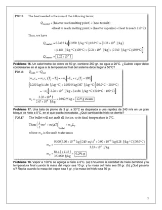 Problema 16. Un calorímetro de cobre de 50 gr. contiene 250 gr. de agua a 20°C. ¿Cuánto vapor debe
condensarse en el agua si la temperatura final del sistema debe llegar a 50°C?

Problema 17. Una bala de plomo de 3 gr. a 30°C es disparada a una rapidez de 240 m/s en un gran
bloque de hielo a 0°C, en el que queda incrustada. ¿Qué cantidad de hielo se derrite?

Problema 18. Vapor a 100°C se agrega a hielo a 0°C. (a) Encuentre la cantidad de hielo derretido y la
temperatura final cuando la masa del vapor sea 10 gr. y la masa del hielo sea 50 gr. (b) ¿Qué pasaría
si? Repita cuando la masa del vapor sea 1 gr. y la masa del hielo sea 50 gr.

7

 