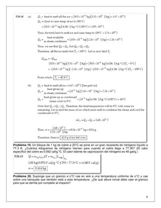 Problema 19. Un bloque de 1 kg de cobre a 20°C se pone en un gran recipiente de nitrógeno líquido a
77.3 K. ¿Cuántos kilogramos de nitrógeno hierven para cuando el cobre llega a 77.3K? (El calor
específico del cobre es 0.092 cal/g.oC. El calor latente de vaporización del nitrógeno es 48 gal/g.)

Problema 20. Suponga que un granizo a o°C cae en aire a una temperatura uniforme de o°C y cae
sobre una banqueta que también está a esta temperatura. ¿De qué altura inicial debe caer el granizo
para que se derrita por completo al impacto?

8

 
