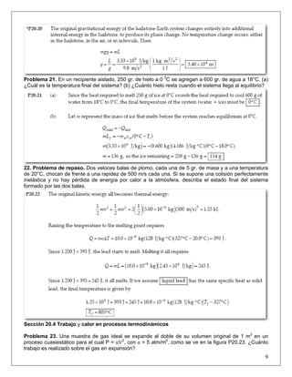 Problema 21. En un recipiente aislado, 250 gr. de hielo a 0 0C se agregan a 600 gr. de agua a 18°C. (a)
¿Cuál es la temperatura final del sistema? (b) ¿Cuánto hielo resta cuando el sistema llega al equilibrio?

22. Problema de repaso. Dos veloces balas de plomo, cada una de 5 gr. de masa y a una temperatura
de 20°C, chocan de frente a una rapidez de 500 m/s cada una. Si se supone una colisión perfectamente
inelástica y no hay pérdida de energía por calor a la atmósfera, describa el estado final del sistema
formado por las dos balas.

Sección 20.4 Trabajo y calor en procesos termodinámicos
Problema 23. Una muestra de gas ideal se expande al doble de su volumen original de 1 m3 en un
proceso cuasiestático para el cual P = αV2, con α = 5 atm/m6, como se ve en la figura P20.23. ¿Cuánto
trabajo es realizado sobre el gas en expansión?

9

 