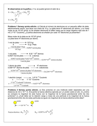 Si observamos en la grafica y >>a, se puede ignorar el valor de a
3y
aq
eK2
23
2y
aq
eK2E =
⎟
⎠
⎞⎜
⎝
⎛
=
3y
aq
eK2E ≅
Problema 1 Serway quinta edición. a) Calcule el número de electrones en un pequeño alfiler de plata,
eléctricamente neutro, que tiene una masa de 10 g. La plata tiene 47 electrones por átomo, y su masa
molar es de 107.87 g/mol. b) Se añaden electrones al alfiler hasta que la carga negativa neta sea de 1
mC (1*10-3
Coulomb). ¿Cuántos electrones se añaden por cada 109
electrones ya presentes?
Masa molar de la plata es de 107.87 g/mol.
La plata tiene 47 electrones por átomo.
1 mol de plata 107,8 gr
X 10 gr. Plata
platademol0,0927
gr107,8
gr10*platademol1
x ==
1 mol plata 6,02 * 1023
átomos
0,0927 mol de plata x átomos
platadeatomos2310*0,558
platademol1
atomos2310*6,02*platademol0,0927
x ==
1 átomo de plata 47 electrones
0,558*1023
átomos de plata x electrones
electrones2310*26,2285
platadeatomo1
electrones47*platadeatomos2310*0,558
x ==
1 electrón (carga) 1,6*10- 19
Coulomb
x 1* 10- 3
Coulomb
electrones1610*0,625
Coulomb19-10*1,6
electron1*Coulomb3-10*1
x ==
Problema 2 Serway quinta edición. a) Dos protones en una molécula están separados por una
distancia de 3.8 x 10-10
m. Encuentre la fuerza eléctrica ejercida por un protón sobre el otro. b) ¿Cómo
se compara la magnitud de esta fuerza con la magnitud de la fuerza gravitacional entre los dos
protones? c) ¿Cuál debe ser la relación carga a masa de una partícula si la magnitud de la fuerza
gravitacional entre dos de estas partículas es igual a la magnitud de la fuerza eléctrica entre ellas?
2r
qq
eKelectricaFuerza 21
=
2C
2m
N910x8,9875eK =
10
protónprotón
r = 3,8 *10
- 10
m
 