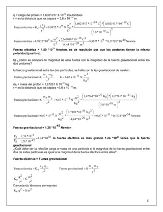 q = carga del protón = 1,6021917 X 10-19
Coulombios
r = es la distancia que los separa = 3,8 x 10 -10
m.
2
m10-10*3,8
C1910*6021917,1*C1910*6021917,1
*
2C
2m
N910*8,9875
2r
q*q
eKelectricaFuerza
⎟
⎠
⎞⎜
⎝
⎛
⎟
⎠
⎞⎜
⎝
⎛ −
⎟
⎠
⎞⎜
⎝
⎛ −
==
Newton18-10*0,17728*910*8,9875
2m2010*44,14
2C3810*567018,2
*
2C
2m
N910*8,9875electricaFuerza =
−
−
=
Fuerza eléctrica = 1,59 *10
-9
Newton, es de repulsión por que los protones tienen la misma
polaridad (positiva).
b) ¿Cómo se compara la magnitud de esta fuerza con la magnitud de la fuerza gravitacional entre los
dos protones?
la fuerza gravitacional entre las dos partículas, se halla con la ley gravitacional de newton.
2r
pmm
GnalgravitacioFuerza e
=
2Kg
2m
N11-10x6,67G =
mp = masa del protón = 1,67261 X 10-27
Kg
r = es la distancia que los separa =3,8 x 10 -10
m.
2
m10-10*3,8
Kg2710*67261,1*Kg27-10*1,67261
*
2Kg
2m
N11-10*6,67
2r
mpm
GnalgravitacioFuerza
p
⎟
⎠
⎞⎜
⎝
⎛
⎟
⎠
⎞⎜
⎝
⎛ −
⎟
⎠
⎞⎜
⎝
⎛
==
Newton34-10*0,1931*11-10*6,67
2m20-10*44,14
2Kg54-10*2,7889
*
2Kg
2m
N11-10*6,67nalgravitacioFuerza =
⎟
⎠
⎞⎜
⎝
⎛
=
Fuerza gravitacional = 1,28 *10
-45
Newton
3610*1,24
45-10*1,28
9-10*1,59
gF
eF
== la fuerza eléctrica es mas grande 1,24 *1036
veces que la fuerza
gravitacional
¿Cuál debe ser la relación carga a masa de una partícula si la magnitud de la fuerza gravitacional entre
dos de estas partículas es igual a la magnitud de la fuerza eléctrica entre ellas?
Fuerza eléctrica = Fuerza gravitacional
2r
qq
eKelectricaFuerza 21
=
2r
pmm
GnalgravitacioFuerza e
=
2r
2m
G
2r
2q
eK =
Cancelando términos semejantes
11
2mG2qeK =
 