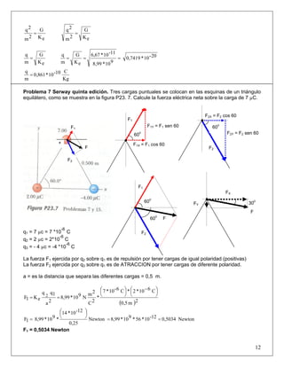 eK
G
2m
2q
=
eK
G
2m
2q
=
eK
G
m
q
= 20-10*0,7419
910*8,99
11-10*6,67
eK
G
m
q
===
Kg
C10-10*0,861
m
q
=
Problema 7 Serway quinta edición. Tres cargas puntuales se colocan en las esquinas de un triángulo
equilátero, como se muestra en la figura P23. 7. Calcule la fuerza eléctrica neta sobre la carga de 7 µC.
q1 = 7 µc = 7 *10
-6
C
q2 = 2 µc = 2*10
-6
C
q3 = - 4 µc = -4 *10
-6
C
La fuerza F1 ejercida por q2 sobre q1 es de repulsión por tener cargas de igual polaridad (positivas)
La fuerza F2 ejercida por q3 sobre q1 es de ATRACCION por tener cargas de diferente polaridad.
a = es la distancia que separa las diferentes cargas = 0,5 m.
( )2m0,5
C610*2*C6-10*7
*
2C
2m
N910*8,99
2a
1qq
eK1F 2
⎟
⎠
⎞⎜
⎝
⎛ −
⎟
⎠
⎞⎜
⎝
⎛
==
Newton0,503412-10*56*910*8,99Newton
25,0
12-10*14
*910*8,991F ==
⎟
⎠
⎞⎜
⎝
⎛
=
F1 = 0,5034 Newton
12
600
F1Y = F1 sen 60
F1X = F1 cos 60
F1
F2
F2Y = F2 sen 60
F2X = F2 cos 60
600
F
F2
F1
600
600
FY 300
F
FX
+
F
F1
F2
 